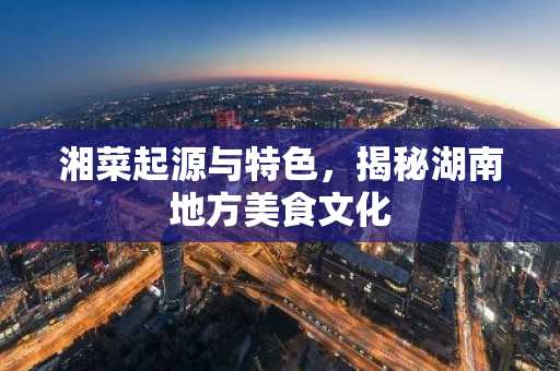 湘菜起源与特色，揭秘湖南地方美食文化