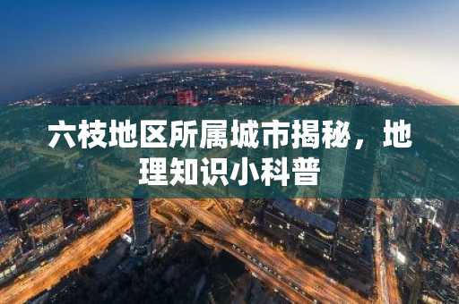 六枝地区所属城市揭秘，地理知识小科普