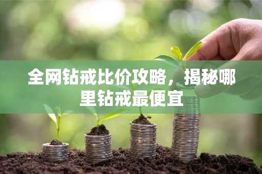 全网钻戒比价攻略，揭秘哪里钻戒最便宜