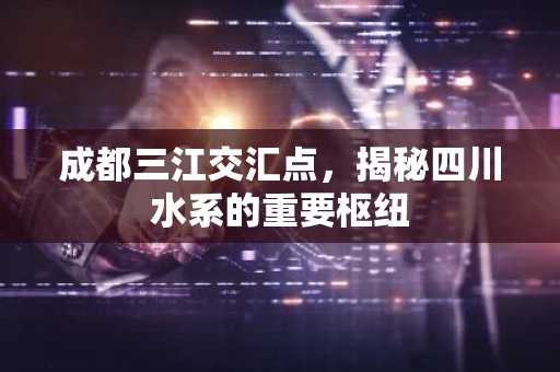 成都三江交汇点，揭秘四川水系的重要枢纽