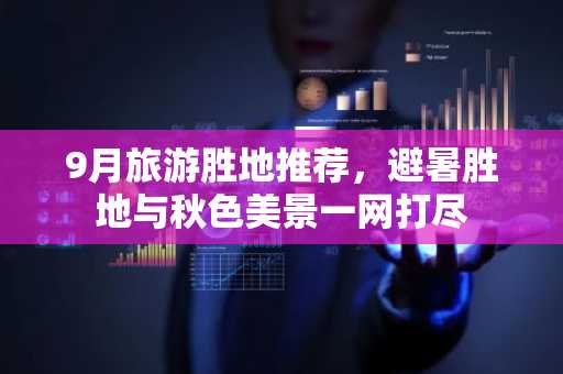 9月旅游胜地推荐，避暑胜地与秋色美景一网打尽
