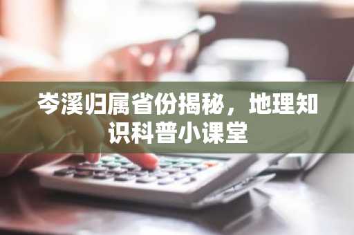 岑溪归属省份揭秘，地理知识科普小课堂