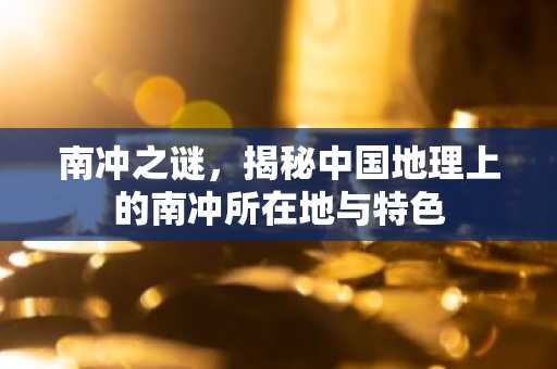南冲之谜，揭秘中国地理上的南冲所在地与特色