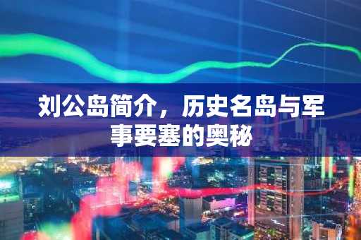 刘公岛简介，历史名岛与军事要塞的奥秘