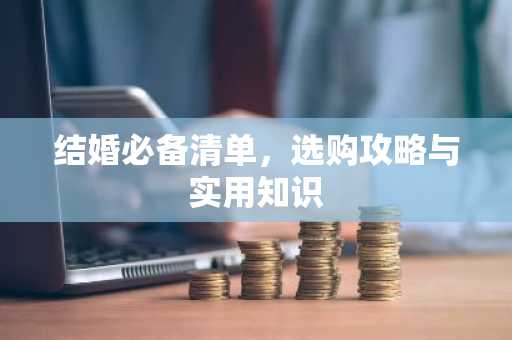 结婚必备清单，选购攻略与实用知识