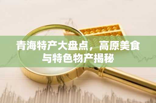 青海特产大盘点，高原美食与特色物产揭秘