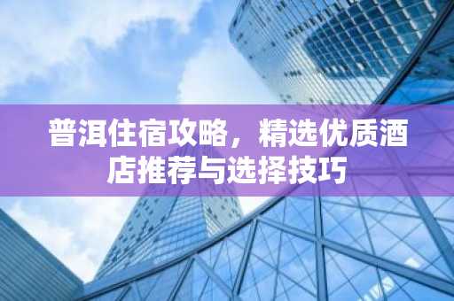 普洱住宿攻略，精选优质酒店推荐与选择技巧