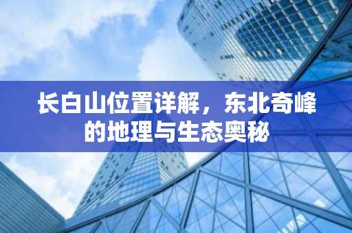 长白山位置详解，东北奇峰的地理与生态奥秘
