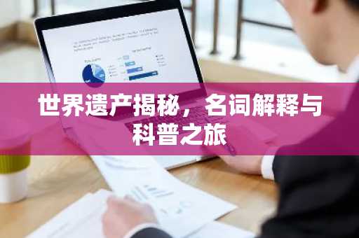世界遗产揭秘，名词解释与科普之旅