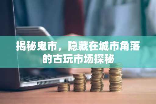 揭秘鬼市，隐藏在城市角落的古玩市场探秘