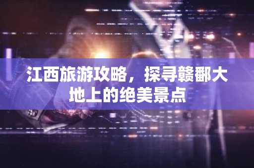 江西旅游攻略，探寻赣鄱大地上的绝美景点