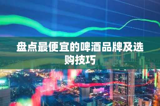 盘点最便宜的啤酒品牌及选购技巧
