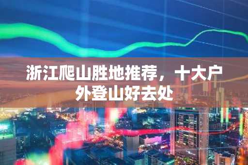 浙江爬山胜地推荐，十大户外登山好去处