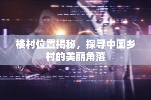 楼村位置揭秘，探寻中国乡村的美丽角落