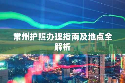 常州护照办理指南及地点全解析