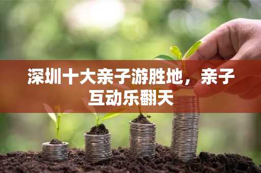 深圳十大亲子游胜地，亲子互动乐翻天