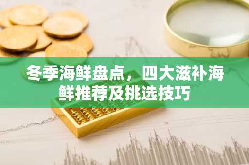 冬季海鲜盘点，四大滋补海鲜推荐及挑选技巧