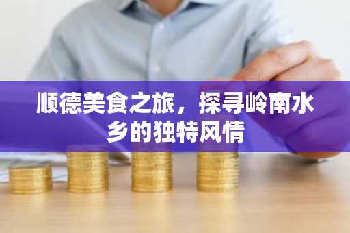 顺德美食之旅，探寻岭南水乡的独特风情
