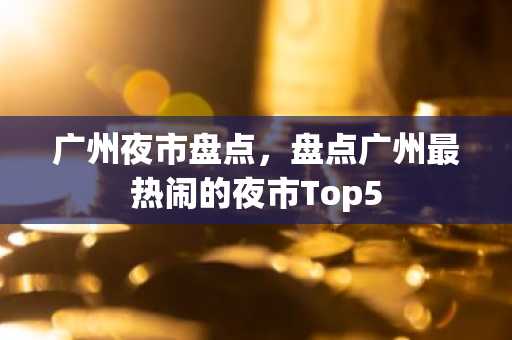 广州夜市盘点，盘点广州最热闹的夜市Top5