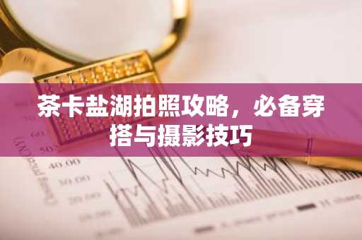 茶卡盐湖拍照攻略，必备穿搭与摄影技巧