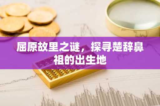 屈原故里之谜，探寻楚辞鼻祖的出生地