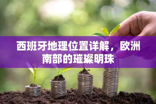 西班牙地理位置详解，欧洲南部的璀璨明珠