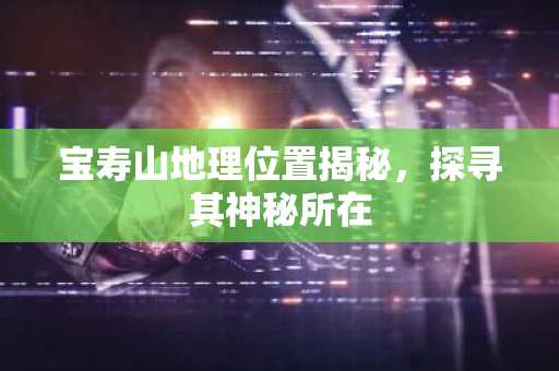 宝寿山地理位置揭秘，探寻其神秘所在