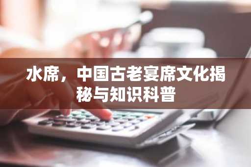 水席，中国古老宴席文化揭秘与知识科普