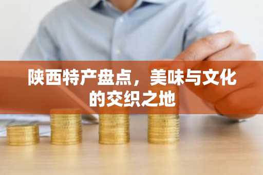 陕西特产盘点，美味与文化的交织之地