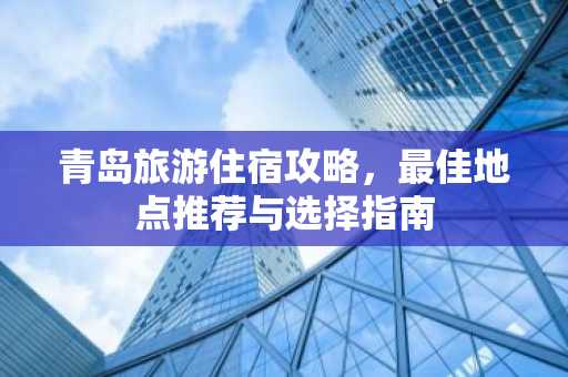 青岛旅游住宿攻略，最佳地点推荐与选择指南