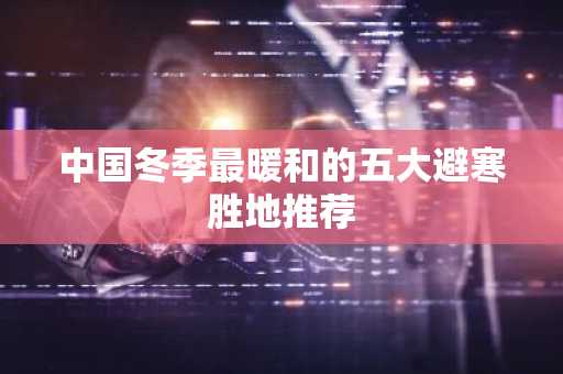 中国冬季最暖和的五大避寒胜地推荐