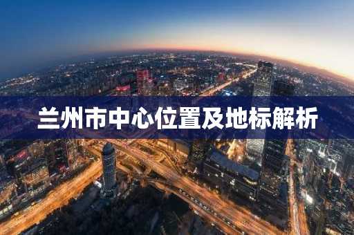 兰州市中心位置及地标解析