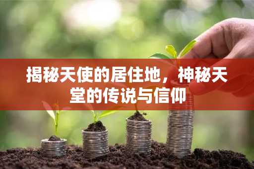 揭秘天使的居住地，神秘天堂的传说与信仰