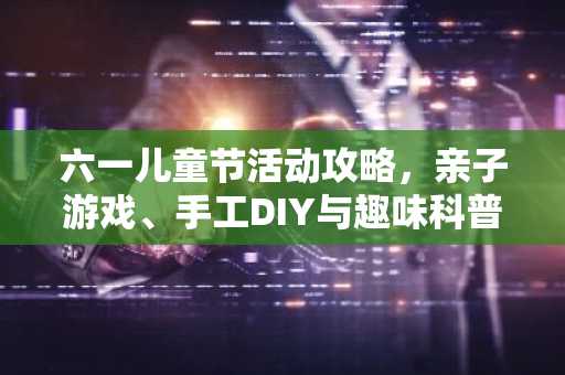 六一儿童节活动攻略，亲子游戏、手工DIY与趣味科普