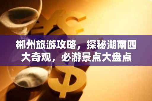 郴州旅游攻略，探秘湖南四大奇观，必游景点大盘点