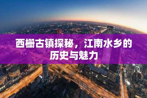西栅古镇探秘，江南水乡的历史与魅力