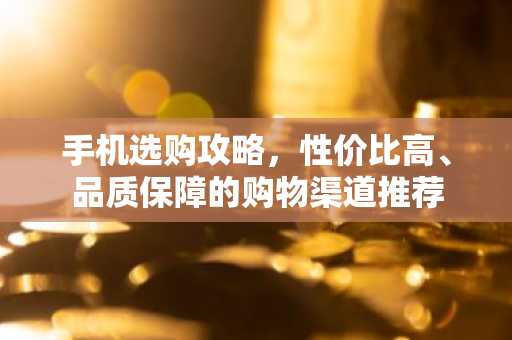 手机选购攻略，性价比高、品质保障的购物渠道推荐