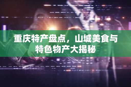 重庆特产盘点，山城美食与特色物产大揭秘