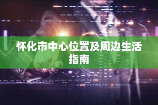 怀化市中心位置及周边生活指南