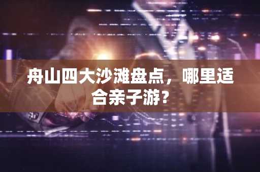 舟山四大沙滩盘点，哪里适合亲子游？