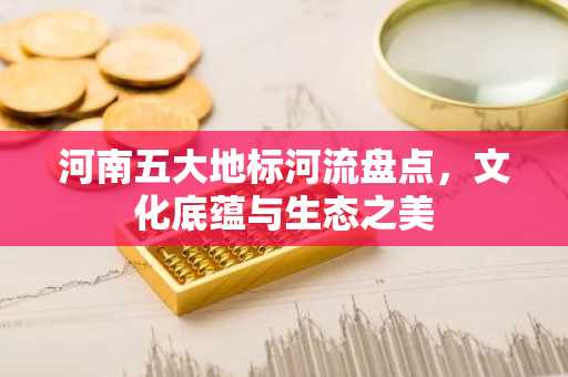 河南五大地标河流盘点，文化底蕴与生态之美