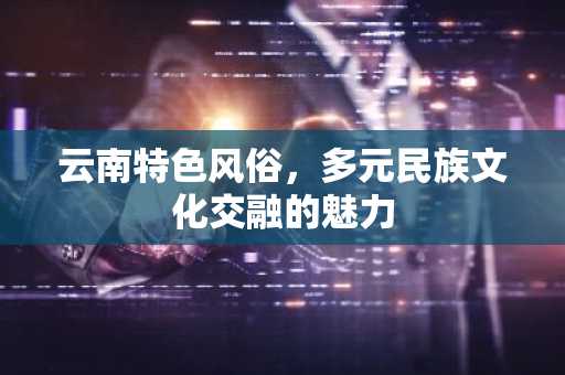 云南特色风俗，多元民族文化交融的魅力