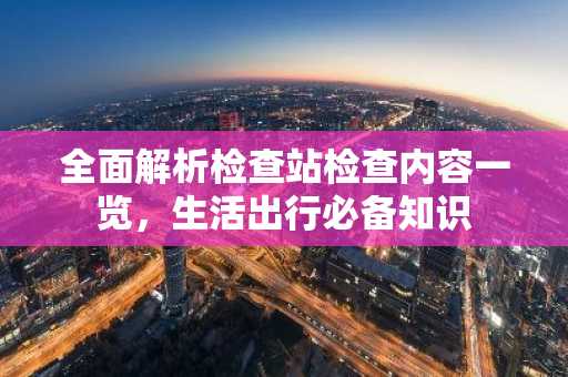 全面解析检查站检查内容一览，生活出行必备知识