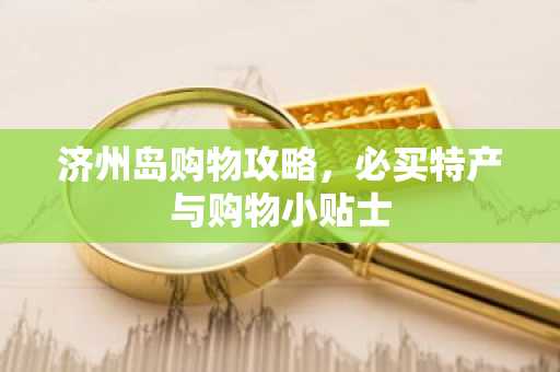 济州岛购物攻略，必买特产与购物小贴士