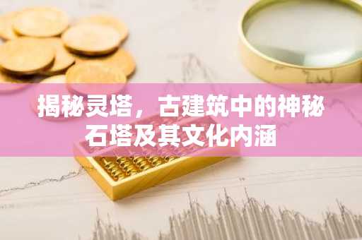 揭秘灵塔，古建筑中的神秘石塔及其文化内涵