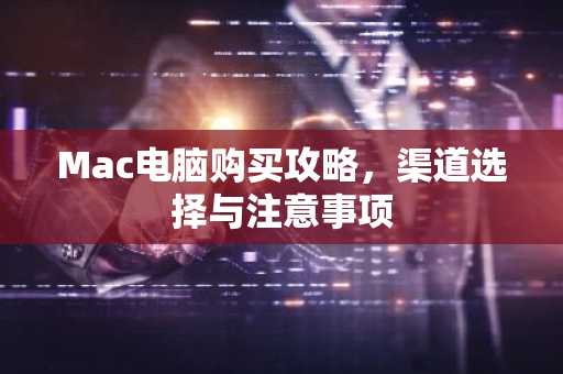 Mac电脑购买攻略，渠道选择与注意事项