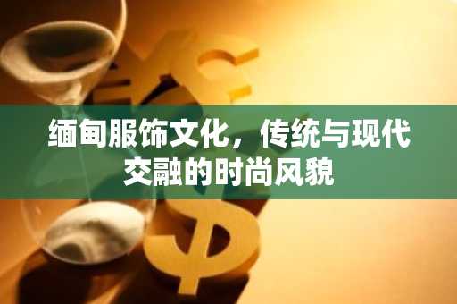 缅甸服饰文化，传统与现代交融的时尚风貌