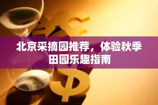 北京采摘园推荐，体验秋季田园乐趣指南