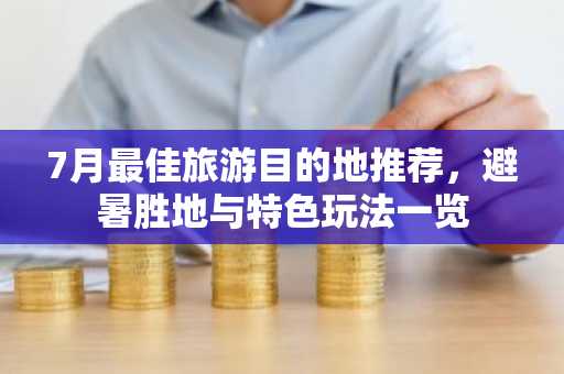 7月最佳旅游目的地推荐，避暑胜地与特色玩法一览