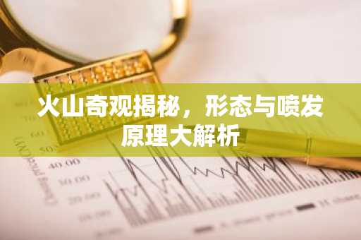 火山奇观揭秘，形态与喷发原理大解析